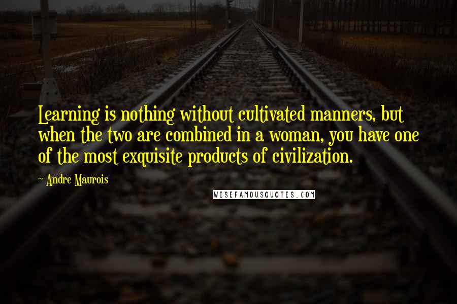 Andre Maurois Quotes: Learning is nothing without cultivated manners, but when the two are combined in a woman, you have one of the most exquisite products of civilization.