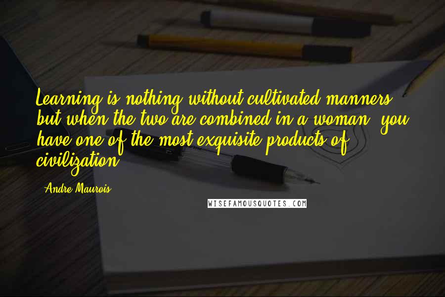 Andre Maurois Quotes: Learning is nothing without cultivated manners, but when the two are combined in a woman, you have one of the most exquisite products of civilization.