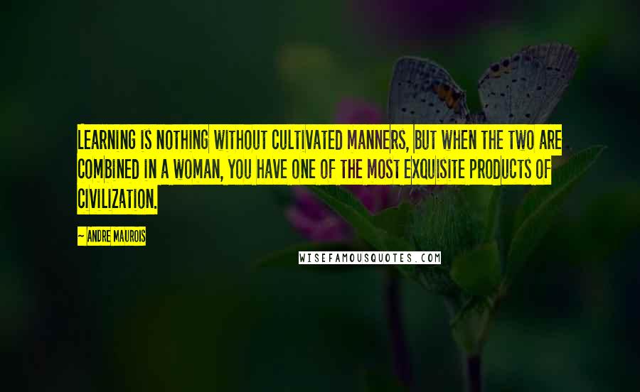 Andre Maurois Quotes: Learning is nothing without cultivated manners, but when the two are combined in a woman, you have one of the most exquisite products of civilization.