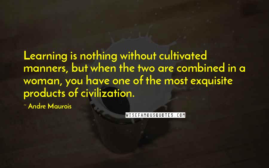 Andre Maurois Quotes: Learning is nothing without cultivated manners, but when the two are combined in a woman, you have one of the most exquisite products of civilization.