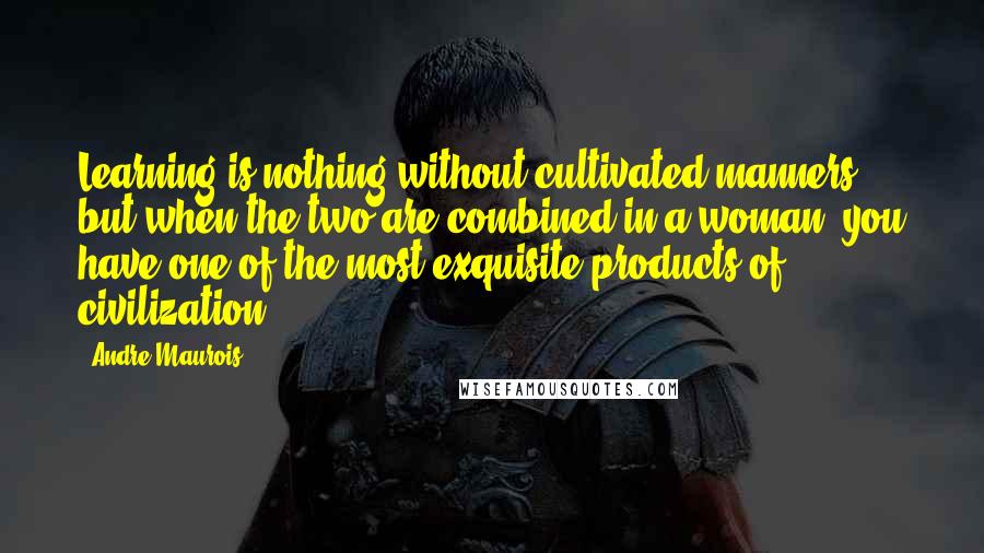 Andre Maurois Quotes: Learning is nothing without cultivated manners, but when the two are combined in a woman, you have one of the most exquisite products of civilization.