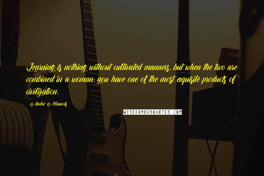 Andre Maurois Quotes: Learning is nothing without cultivated manners, but when the two are combined in a woman, you have one of the most exquisite products of civilization.