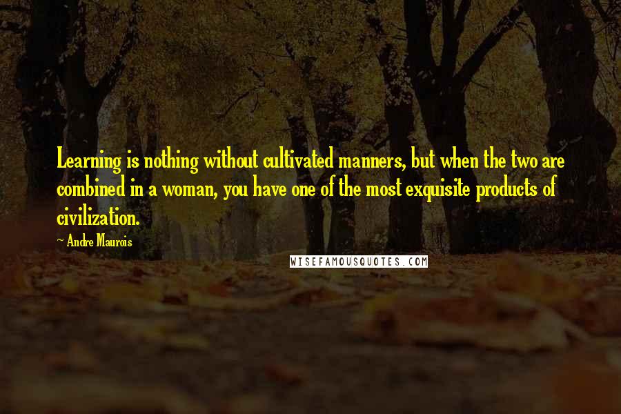 Andre Maurois Quotes: Learning is nothing without cultivated manners, but when the two are combined in a woman, you have one of the most exquisite products of civilization.