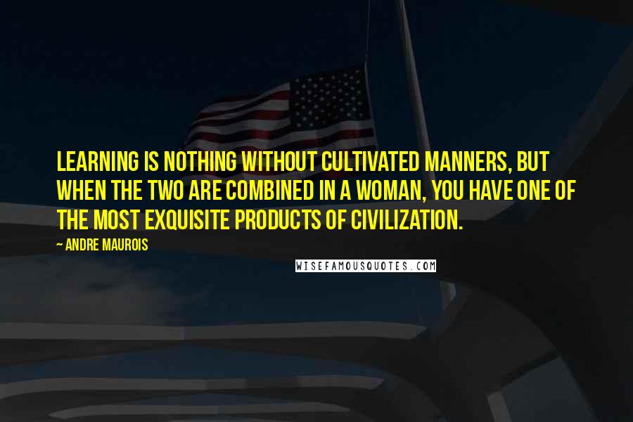 Andre Maurois Quotes: Learning is nothing without cultivated manners, but when the two are combined in a woman, you have one of the most exquisite products of civilization.