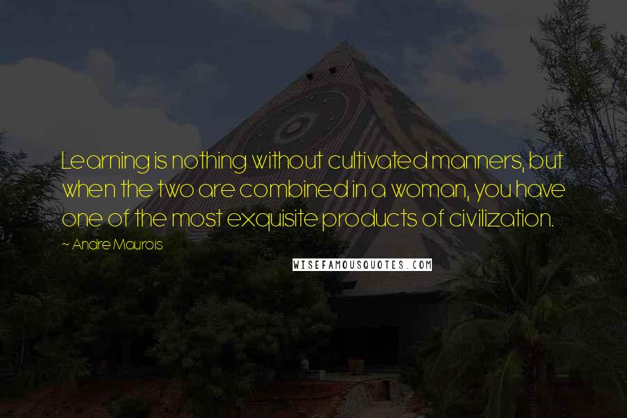 Andre Maurois Quotes: Learning is nothing without cultivated manners, but when the two are combined in a woman, you have one of the most exquisite products of civilization.