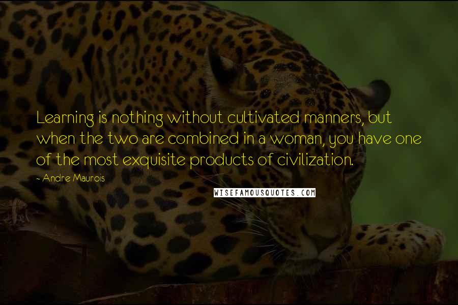 Andre Maurois Quotes: Learning is nothing without cultivated manners, but when the two are combined in a woman, you have one of the most exquisite products of civilization.
