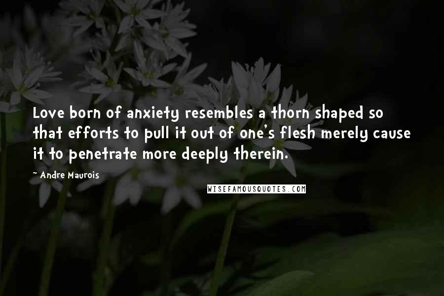 Andre Maurois Quotes: Love born of anxiety resembles a thorn shaped so that efforts to pull it out of one's flesh merely cause it to penetrate more deeply therein.