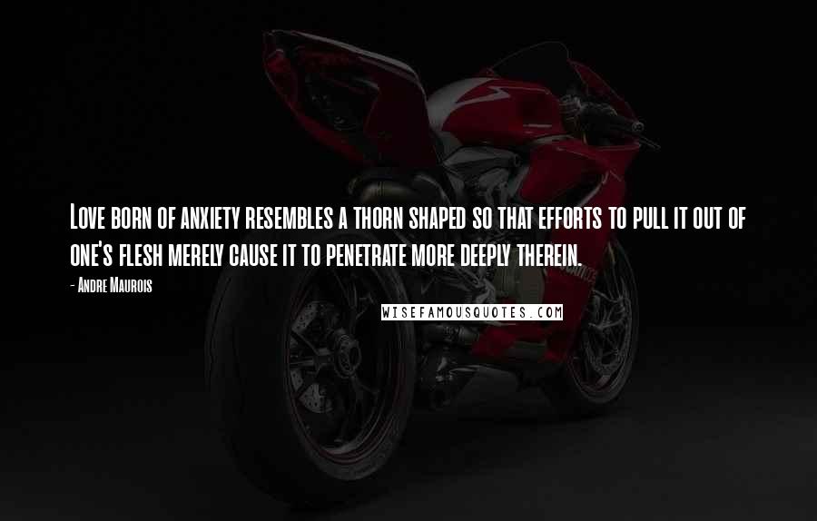 Andre Maurois Quotes: Love born of anxiety resembles a thorn shaped so that efforts to pull it out of one's flesh merely cause it to penetrate more deeply therein.