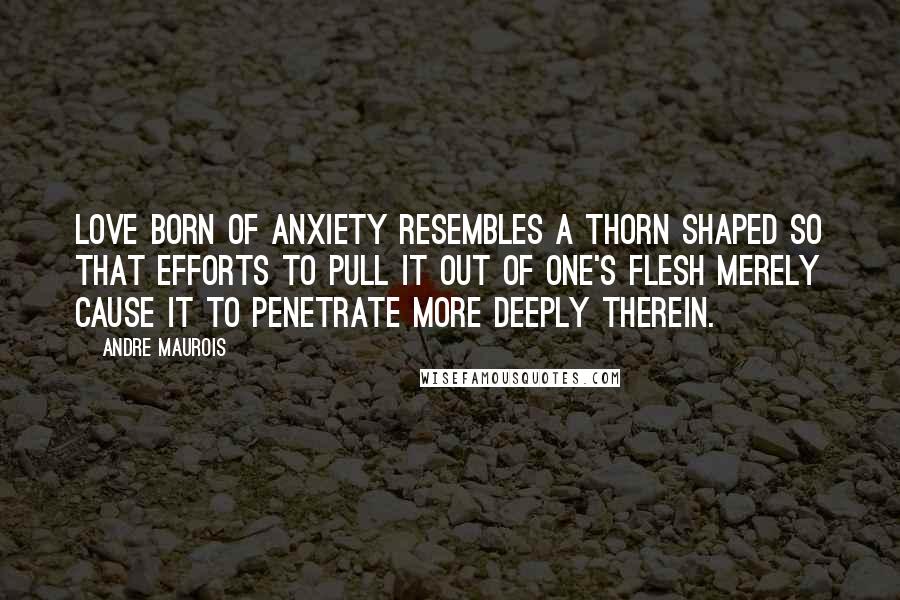 Andre Maurois Quotes: Love born of anxiety resembles a thorn shaped so that efforts to pull it out of one's flesh merely cause it to penetrate more deeply therein.