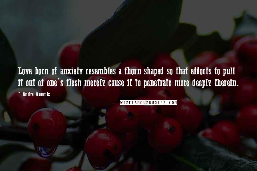 Andre Maurois Quotes: Love born of anxiety resembles a thorn shaped so that efforts to pull it out of one's flesh merely cause it to penetrate more deeply therein.