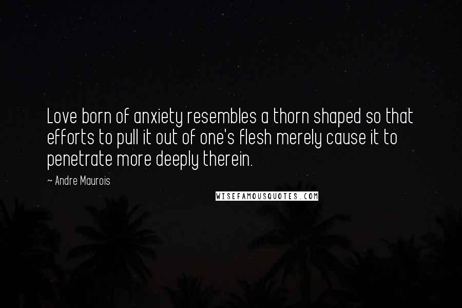 Andre Maurois Quotes: Love born of anxiety resembles a thorn shaped so that efforts to pull it out of one's flesh merely cause it to penetrate more deeply therein.