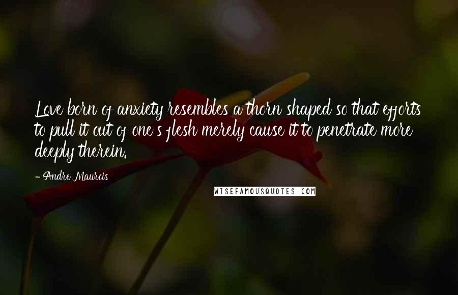 Andre Maurois Quotes: Love born of anxiety resembles a thorn shaped so that efforts to pull it out of one's flesh merely cause it to penetrate more deeply therein.