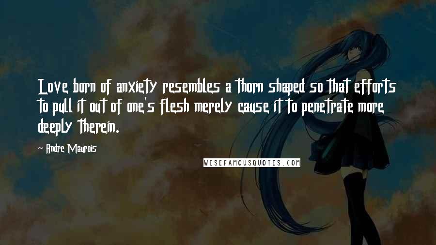 Andre Maurois Quotes: Love born of anxiety resembles a thorn shaped so that efforts to pull it out of one's flesh merely cause it to penetrate more deeply therein.