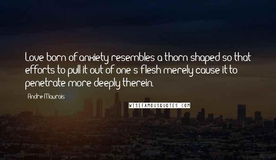 Andre Maurois Quotes: Love born of anxiety resembles a thorn shaped so that efforts to pull it out of one's flesh merely cause it to penetrate more deeply therein.