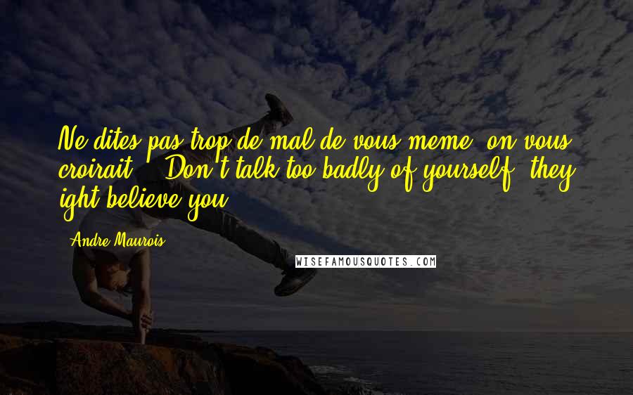 Andre Maurois Quotes: Ne dites pas trop de mal de vous-meme: on vous croirait. - Don't talk too badly of yourself: they ight believe you.