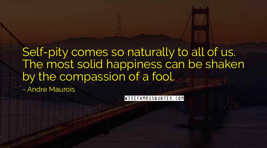 Andre Maurois Quotes: Self-pity comes so naturally to all of us. The most solid happiness can be shaken by the compassion of a fool.