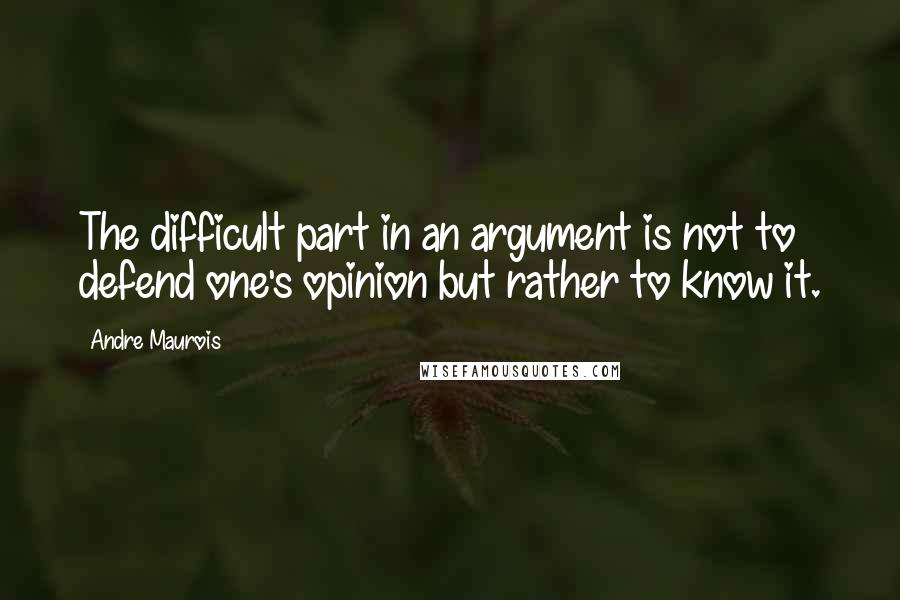 Andre Maurois Quotes: The difficult part in an argument is not to defend one's opinion but rather to know it.