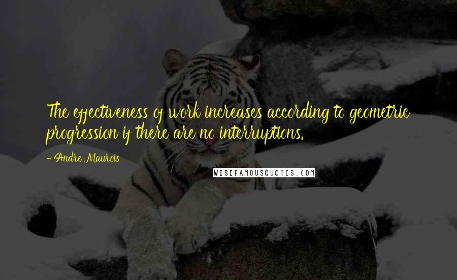 Andre Maurois Quotes: The effectiveness of work increases according to geometric progression if there are no interruptions.