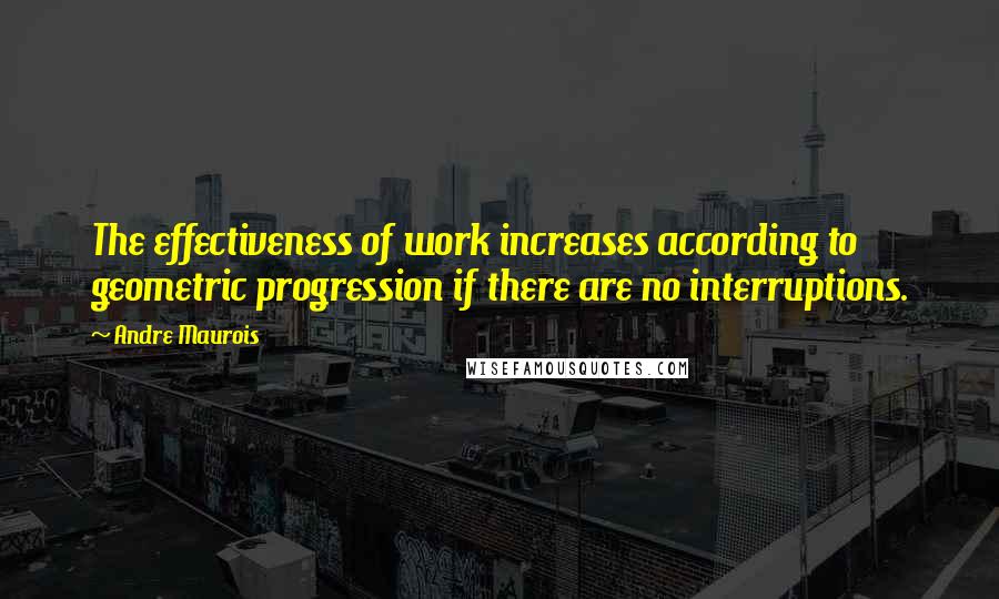 Andre Maurois Quotes: The effectiveness of work increases according to geometric progression if there are no interruptions.