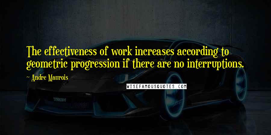 Andre Maurois Quotes: The effectiveness of work increases according to geometric progression if there are no interruptions.