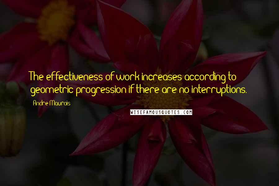 Andre Maurois Quotes: The effectiveness of work increases according to geometric progression if there are no interruptions.