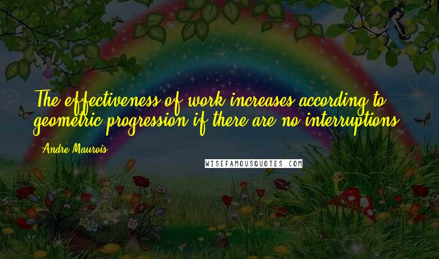 Andre Maurois Quotes: The effectiveness of work increases according to geometric progression if there are no interruptions.