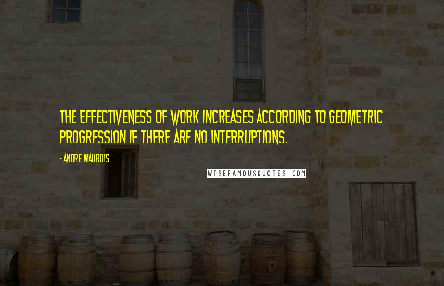 Andre Maurois Quotes: The effectiveness of work increases according to geometric progression if there are no interruptions.