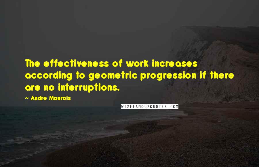 Andre Maurois Quotes: The effectiveness of work increases according to geometric progression if there are no interruptions.