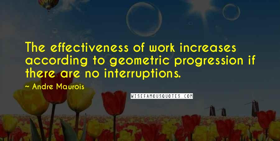 Andre Maurois Quotes: The effectiveness of work increases according to geometric progression if there are no interruptions.