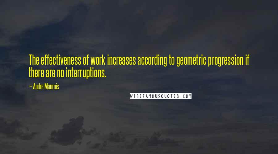 Andre Maurois Quotes: The effectiveness of work increases according to geometric progression if there are no interruptions.