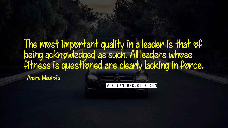 Andre Maurois Quotes: The most important quality in a leader is that of being acknowledged as such. All leaders whose fitness is questioned are clearly lacking in force.