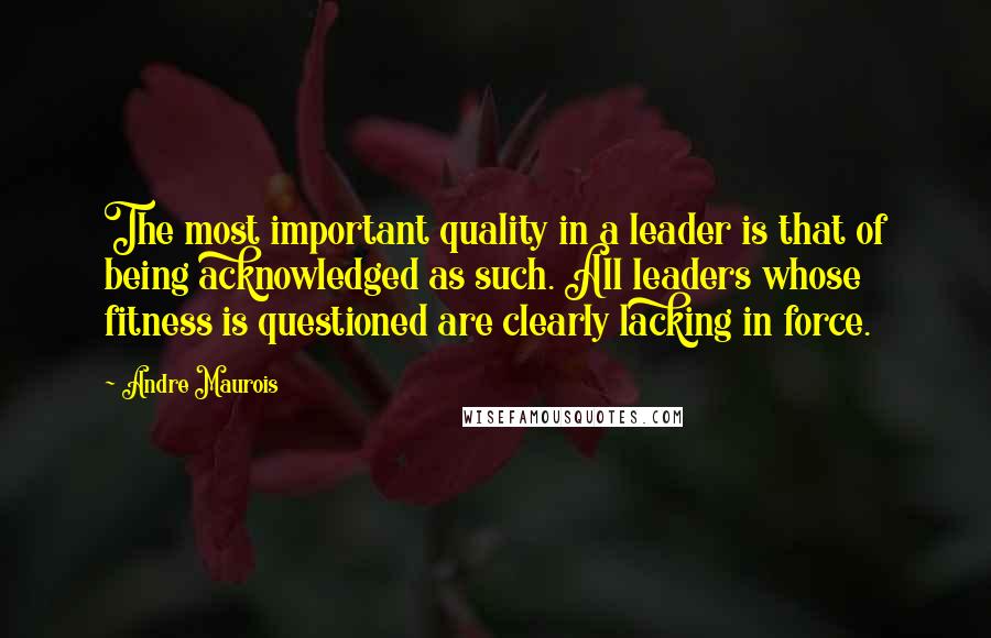 Andre Maurois Quotes: The most important quality in a leader is that of being acknowledged as such. All leaders whose fitness is questioned are clearly lacking in force.