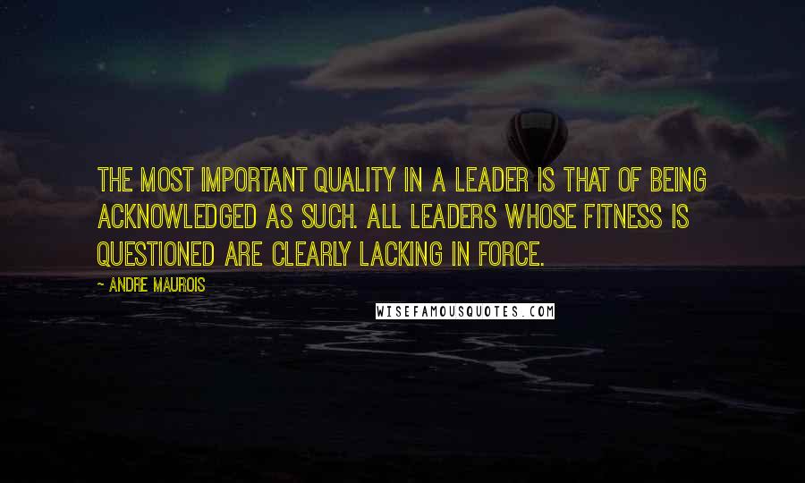 Andre Maurois Quotes: The most important quality in a leader is that of being acknowledged as such. All leaders whose fitness is questioned are clearly lacking in force.