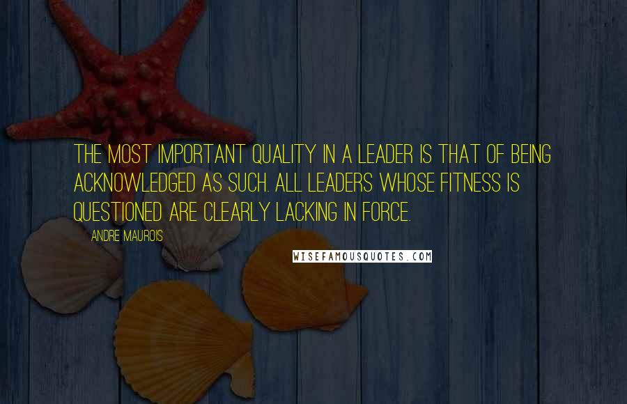 Andre Maurois Quotes: The most important quality in a leader is that of being acknowledged as such. All leaders whose fitness is questioned are clearly lacking in force.