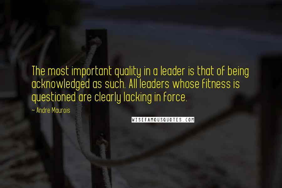 Andre Maurois Quotes: The most important quality in a leader is that of being acknowledged as such. All leaders whose fitness is questioned are clearly lacking in force.