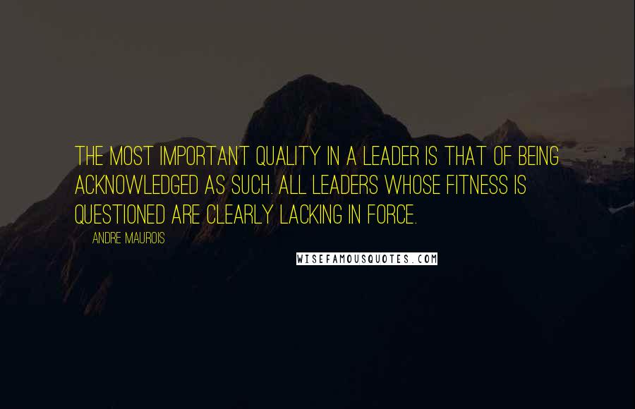 Andre Maurois Quotes: The most important quality in a leader is that of being acknowledged as such. All leaders whose fitness is questioned are clearly lacking in force.