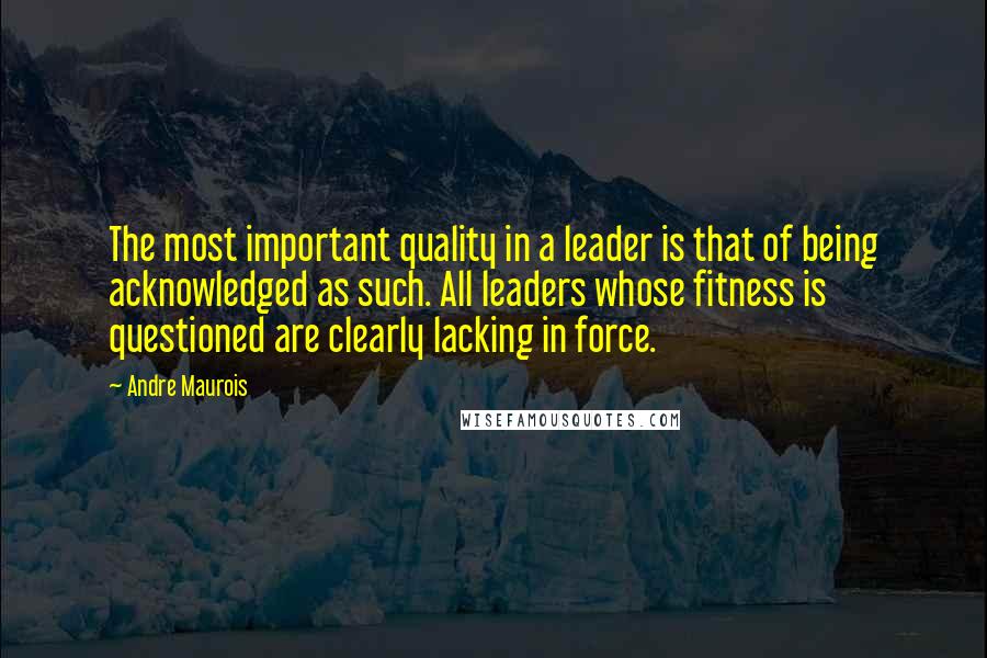 Andre Maurois Quotes: The most important quality in a leader is that of being acknowledged as such. All leaders whose fitness is questioned are clearly lacking in force.