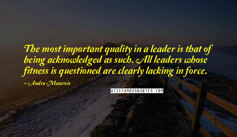 Andre Maurois Quotes: The most important quality in a leader is that of being acknowledged as such. All leaders whose fitness is questioned are clearly lacking in force.