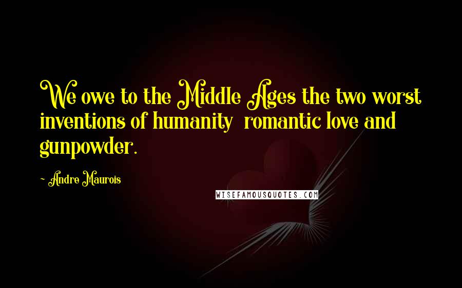 Andre Maurois Quotes: We owe to the Middle Ages the two worst inventions of humanity  romantic love and gunpowder.