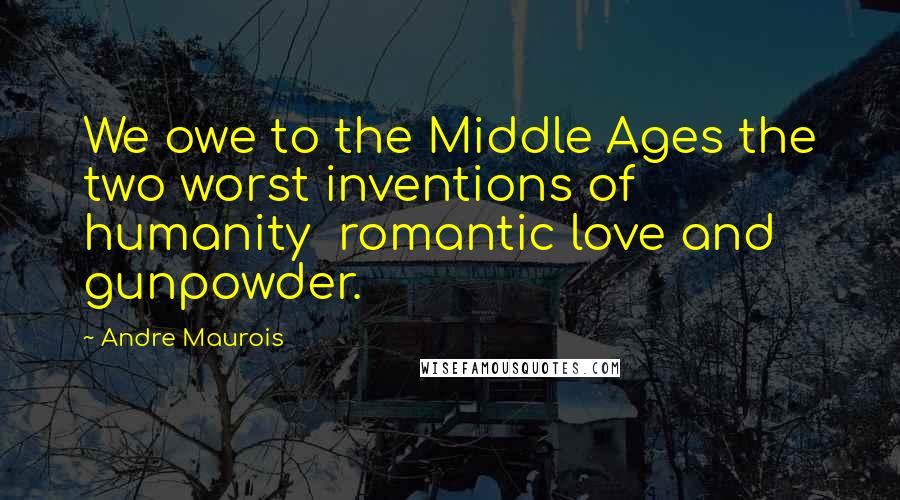 Andre Maurois Quotes: We owe to the Middle Ages the two worst inventions of humanity  romantic love and gunpowder.