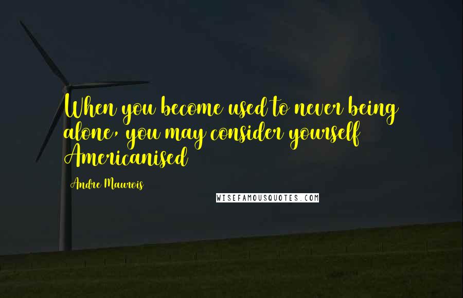 Andre Maurois Quotes: When you become used to never being alone, you may consider yourself Americanised