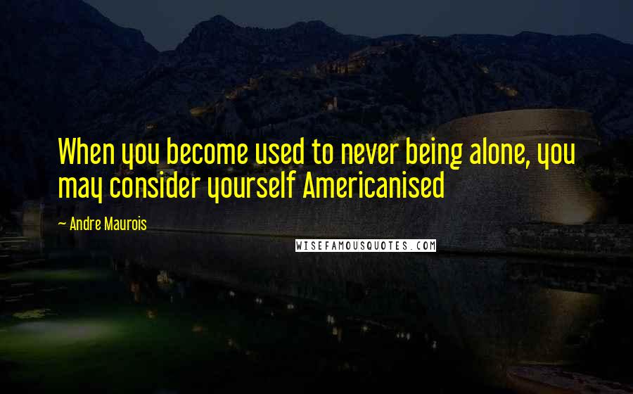 Andre Maurois Quotes: When you become used to never being alone, you may consider yourself Americanised