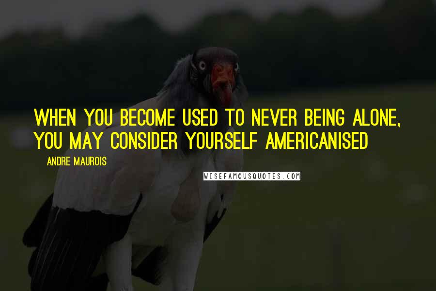 Andre Maurois Quotes: When you become used to never being alone, you may consider yourself Americanised