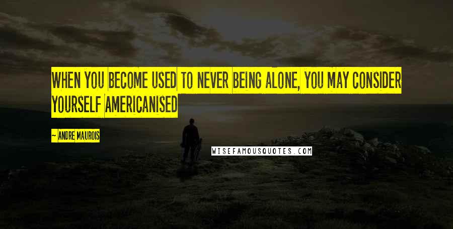 Andre Maurois Quotes: When you become used to never being alone, you may consider yourself Americanised