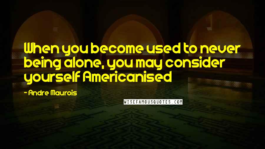 Andre Maurois Quotes: When you become used to never being alone, you may consider yourself Americanised