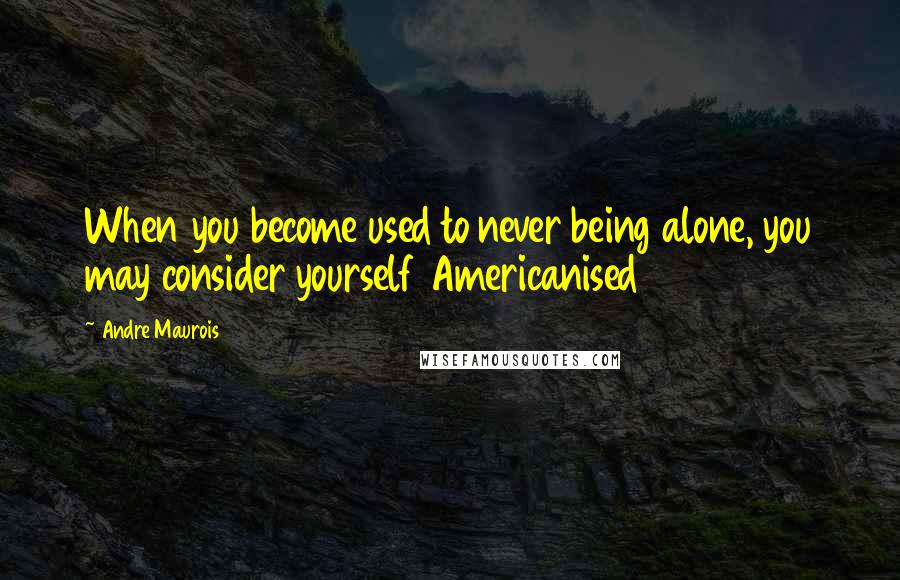 Andre Maurois Quotes: When you become used to never being alone, you may consider yourself Americanised