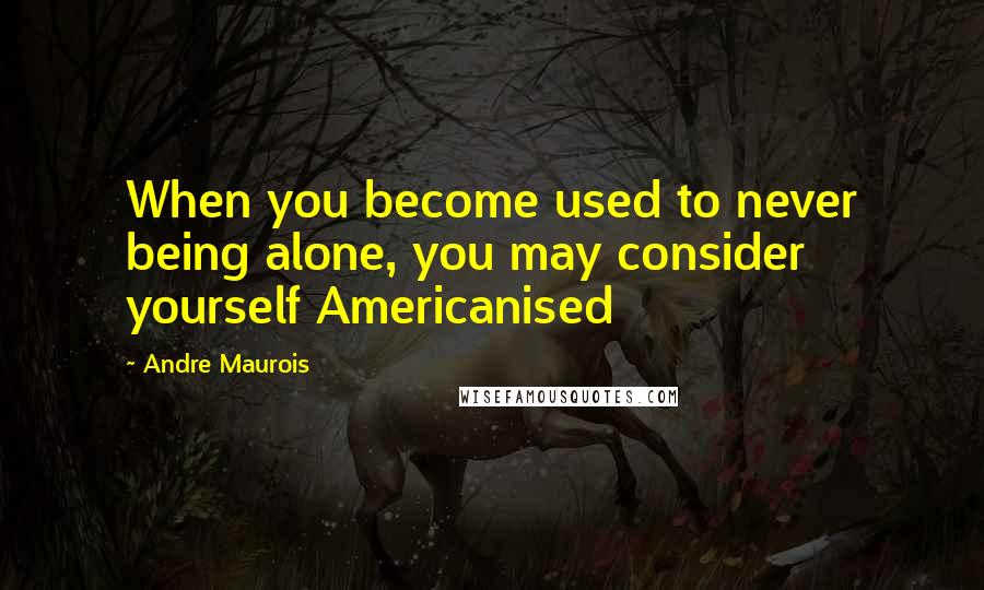 Andre Maurois Quotes: When you become used to never being alone, you may consider yourself Americanised