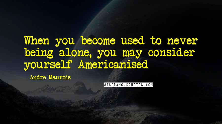 Andre Maurois Quotes: When you become used to never being alone, you may consider yourself Americanised