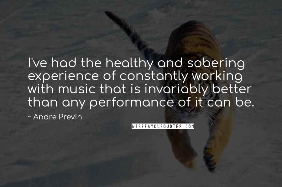 Andre Previn Quotes: I've had the healthy and sobering experience of constantly working with music that is invariably better than any performance of it can be.