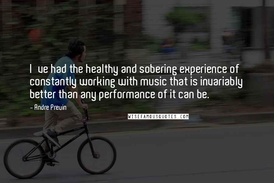 Andre Previn Quotes: I've had the healthy and sobering experience of constantly working with music that is invariably better than any performance of it can be.